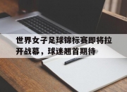 九游娱乐网址-世界女子足球锦标赛即将拉开战幕，球迷翘首期待的简单介绍