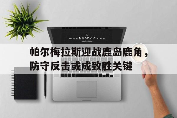 关于帕尔梅拉斯迎战鹿岛鹿角，防守反击或成致胜关键的信息
